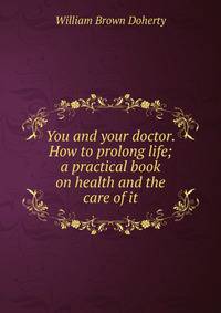 You and your doctor. How to prolong life; a practical book on health and the care of it