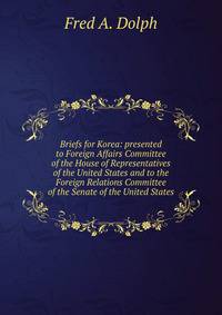 Briefs for Korea: presented to Foreign Affairs Committee of the House of Representatives of the United States and to the Foreign Relations Committee of the Senate of the United States