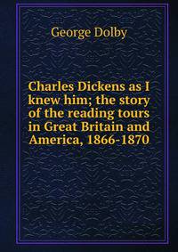 Charles Dickens as I knew him; the story of the reading tours in Great Britain and America, 1866-1870