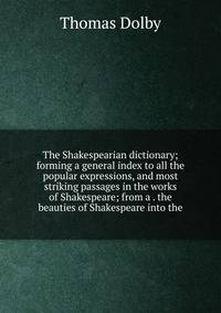 The Shakespearian dictionary; forming a general index to all the popular expressions, and most striking passages in the works of Shakespeare; from a . the beauties of Shakespeare into the