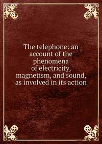 The telephone: an account of the phenomena of electricity, magnetism, and sound, as involved in its action