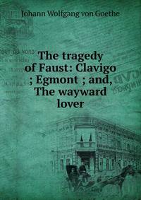 The tragedy of Faust: Clavigo ; Egmont ; and, The wayward lover