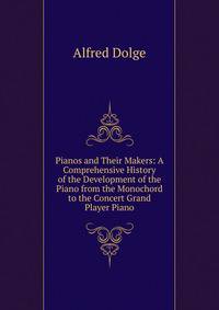 Pianos and Their Makers: A Comprehensive History of the Development of the Piano from the Monochord to the Concert Grand Player Piano