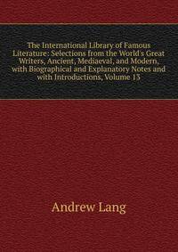 The International Library of Famous Literature: Selections from the World's Great Writers, Ancient, Mediaeval, and Modern, with Biographical and Explanatory Notes and with Introductions, Volume 13