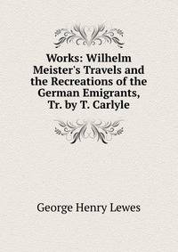 Works: Wilhelm Meister's Travels and the Recreations of the German Emigrants, Tr. by T. Carlyle