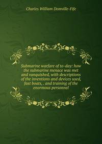Submarine warfare of to-day: how the submarine menace was met and vanquished, with descriptions of the inventions and devices used, fast boats, . and training of the enormous personnel