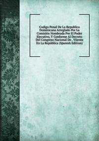 Codigo Penal De La Republica Dominicana Arreglado Por La Comision Nombrada Por El Poder Ejecutivo, Y Conforme Al Decreto Del Congreso Nacional De . Vijente En La Republica (Spanish Edition)