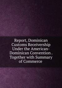 Report, Dominican Customs Receivership Under the American-Dominican Convention . Together with Summary of Commerce .
