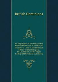 An Exposition of the State of the Medical Profession in the British Dominions: And of the Injurious Effects of the Monopoly, by Usurpation, of the Royal College of Physicians in London