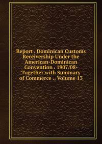 Report . Dominican Customs Receivership Under the American-Dominican Convention . 1907/08- Together with Summary of Commerce ., Volume 13