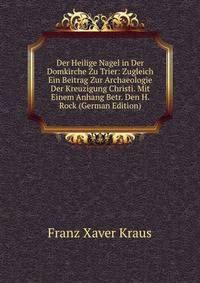 Der Heilige Nagel in Der Domkirche Zu Trier: Zugleich Ein Beitrag Zur Archaeologie Der Kreuzigung Christi. Mit Einem Anhang Betr. Den H. Rock (German Edition)
