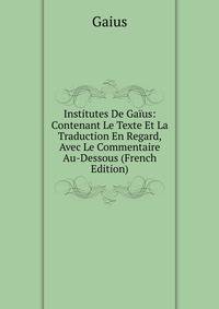 Institutes De Gaius: Contenant Le Texte Et La Traduction En Regard, Avec Le Commentaire Au-Dessous (French Edition)