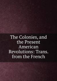The Colonies, and the Present American Revolutions: Trans. from the French