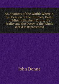 An Anatomy of the World: Wherein, by Occasion of the Untimely Death of Mistris Elizabeth Drury, the Frailty and the Decay of the Whole World Is Represented