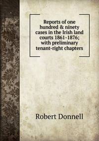Reports of one hundred &amp; ninety cases in the Irish land courts 1861-1876; with preliminary tenant-right chapters
