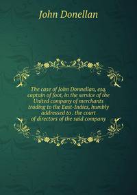 The case of John Donnellan, esq. captain of foot, in the service of the United company of merchants trading to the East-Indies, humbly addressed to . the court of directors of the said company