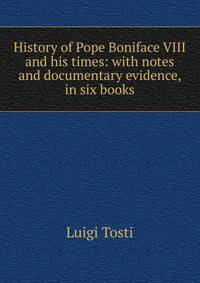History of Pope Boniface VIII and his times: with notes and documentary evidence, in six books