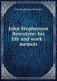 John Stephenson Rowntree: his life and work : memoir