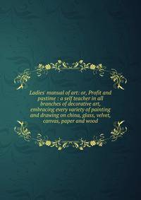 Ladies' manual of art: or, Profit and pastime : a self teacher in all branches of decorative art, embracing every variety of painting and drawing on china, glass, velvet, canvas, paper and wood