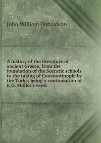 A history of the literature of ancient Greece, from the foundation of the Socratic schools to the taking of Constantinople by the Turks; being a continuation of K.O. M?ller's work