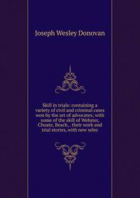 Skill in trials: containing a variety of civil and criminal cases won by the art of advocates; with some of the skill of Webster, Choate, Beach, . their work and trial stories, with new selec