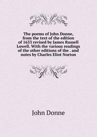 The poems of John Donne, from the text of the edition of 1633 revised by James Russell Lowell. With the various readings of the other editions of the . and notes by Charles Eliot Norton