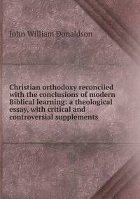 Christian orthodoxy reconciled with the conclusions of modern Biblical learning: a theological essay, with critical and controversial supplements