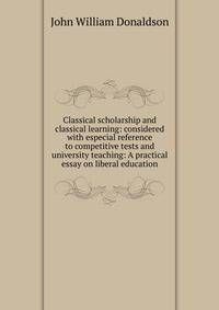 Classical scholarship and classical learning: considered with especial reference to competitive tests and university teaching: A practical essay on liberal education
