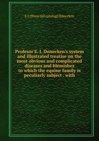 Profesor E. J. Donecken's system and illustrated treatise on the most obvious and complicated diseases and blemishes to which the equine family is peculiarly subject . with