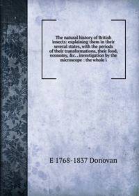 The natural history of British insects: explaining them in their several states, with the periods of their transformations, their food, economy, &amp;c. . investigation by the microscope : the whole i