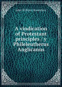 A vindication of Protestant principles / y Phileleutherus Anglicanus