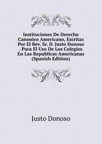 Instituciones De Derecho Canonico Americano, Escritas Por El Rev. Sr. D. Justo Donoso . Para El Uso De Los Colegios En Las Republicas Americanas (Spanish Edition)