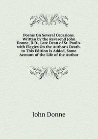 Poems On Several Occasions. Written by the Reverend John Donne, D.D., Late Dean of St. Paul's. with Elegies On the Author's Death. to This Edition Is Added, Some Account of the Life of the Author