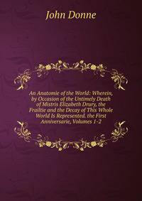 An Anatomie of the World: Wherein, by Occasion of the Untimely Death of Mistris Elizabeth Drury, the Frailtie and the Decay of This Whole World Is Represented. the First Anniversarie, Volumes 1-2