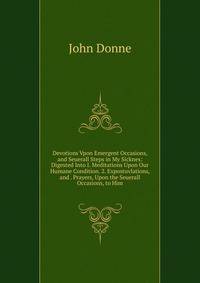 Devotions Vpon Emergent Occasions, and Seuerall Steps in My Sicknes: Digested Into I. Meditations Upon Our Humane Condition. 2. Expostuvlations, and . Prayers, Upon the Seuerall Occasions, to Him