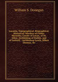 Lucania, Topographical, Biographical, Historical: Murders of Father Mccarthy, Curate of Lucan, of Dr. Allen, Archbishop of Dublin, and of Luttrell, . Archbishop Lynch, Silken Thomas, &amp;c