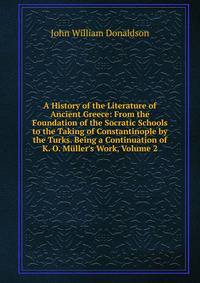 A History of the Literature of Ancient Greece: From the Foundation of the Socratic Schools to the Taking of Constantinople by the Turks. Being a Continuation of K. O. M?ller's Work, Volume 2