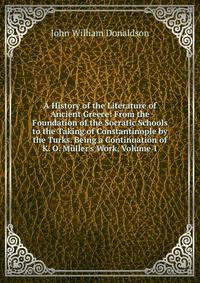 A History of the Literature of Ancient Greece: From the Foundation of the Socratic Schools to the Taking of Constantinople by the Turks. Being a Continuation of K. O. M?ller's Work, Volume 1