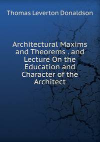 Architectural Maxims and Theorems . and Lecture On the Education and Character of the Architect