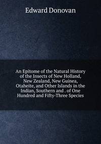 An Epitome of the Natural History of the Insects of New Holland, New Zealand, New Guinea, Otaheite, and Other Islands in the Indian, Southern and . of One Hundred and Fifty-Three Species