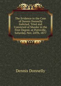 The Evidence in the Case of Dennis Donnelly Indicted, Tried and Convicted of Murder in the First Degree, at Pottsville, Saturday, Nov. 24Th, 1877