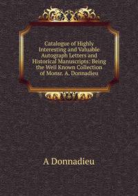 Catalogue of Highly Interesting and Valuable Autograph Letters and Historical Manuscripts: Being the Well Known Collection of Monsr. A. Donnadieu