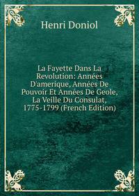 La Fayette Dans La Revolution: Ann?es D'amerique, Ann?es De Pouvoir Et Ann?es De Geole, La Veille Du Consulat, 1775-1799 (French Edition)