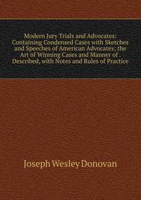 Modern Jury Trials and Advocates: Containing Condensed Cases with Sketches and Speeches of American Advocates; the Art of Winning Cases and Manner of . Described, with Notes and Rules of Practice