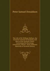 The Life of Sir William Wallace, the Governor General of Scotland, and Hero of the Scottish Chiefs: Containing His Parentage, Adventures, Heroic . from Authentic Materials of Scottish History