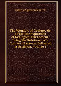The Wonders of Geology, Or, a Familiar Exposition of Geological Phenomena: Being the Substance of a Course of Lectures Delivered at Brighton, Volume 1