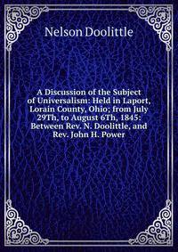 A Discussion of the Subject of Universalism: Held in Laport, Lorain County, Ohio; from July 29Th, to August 6Th, 1845: Between Rev. N. Doolittle, and Rev. John H. Power