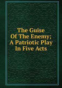 The Guise Of The Enemy; A Patriotic Play In Five Acts