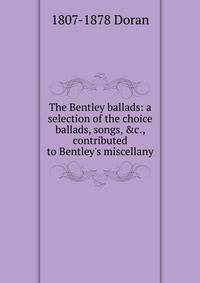 The Bentley ballads: a selection of the choice ballads, songs, &amp;c., contributed to Bentley's miscellany