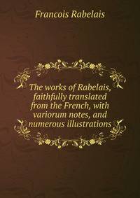 The works of Rabelais, faithfully translated from the French, with variorum notes, and numerous illustrations